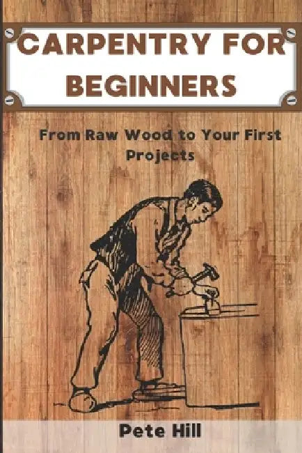 Carpentry for Beginners: From Raw Wood to Your First Projects by Pete Hill