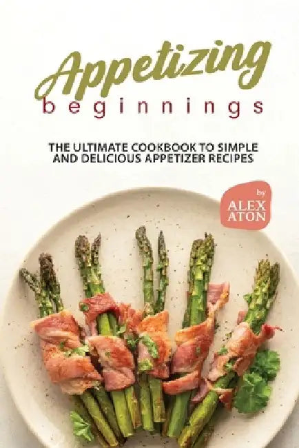 Appetizing Beginnings: The Ultimate Cookbook to Simple and Delicious Appetizer Recipes by Alex Aton