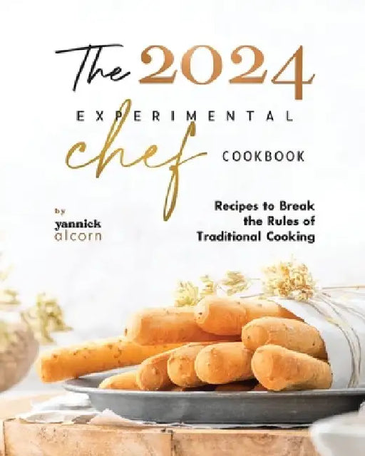 The 2024 Experimental Chef Cookbook: Recipes to Break the Rules of Traditional Cooking by Yannick Alcorn
