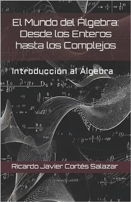 El Mundo del Álgebra: Desde los Enteros hasta los Complejos: Introducción al Algebra by Cortes Salazar R. Cort, Ricardo Javier J