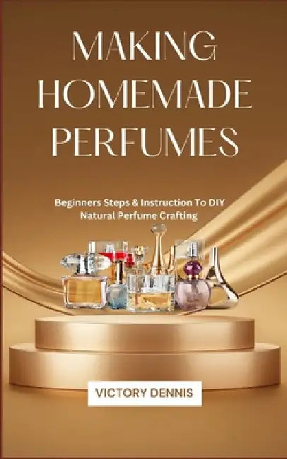 Making Homemade Perfumes: Beginners Steps & Instruction To DIY Natural Perfume Crafting by Victory Dennis