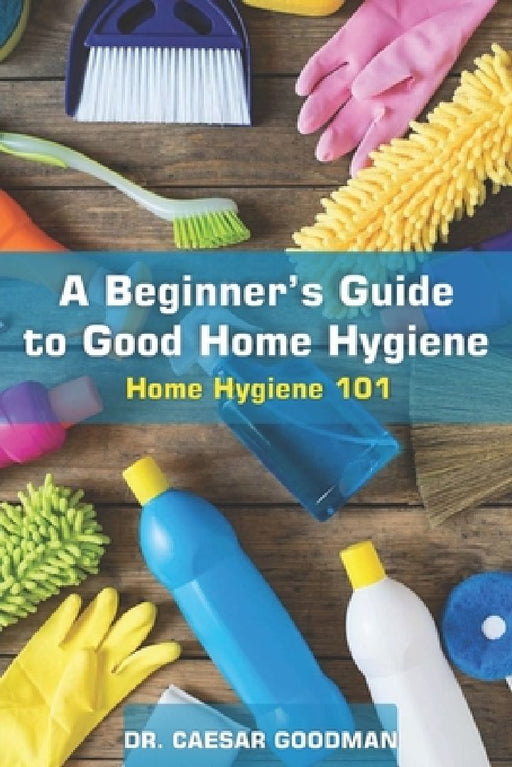 A Beginner's Guide to Good Home Hygiene: Home Hygiene 101 by Caesar Goodman