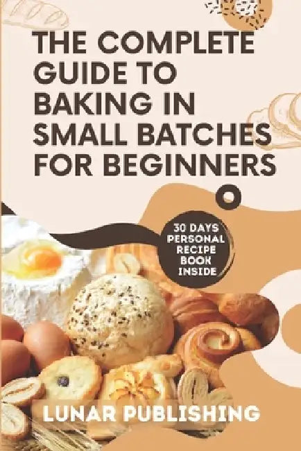 The Complete Guide to Baking in Small Batches for Beginners: Satisfy Your Cravings with 60+ Easy, Quick and Stress-Free Irresistible Recipes by Lunar Publishing