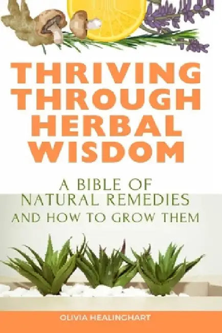 Thriving Through Herbal Wisdom: A Bible of Natural Remedies and How to Grow Them by Olivia Healinghart