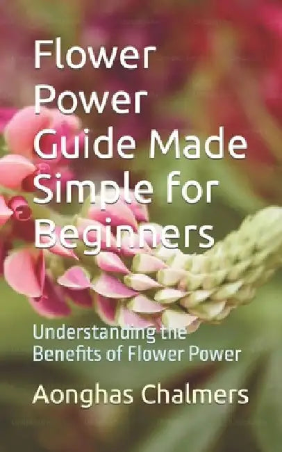 Flower Power Guide Made Simple for Beginners: Understanding the Benefits of Flower Power by Aonghas Chalmers