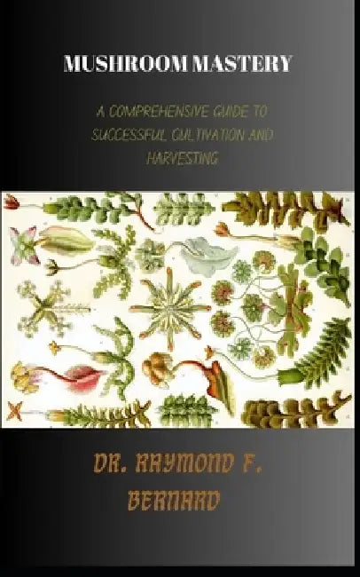 Mushroom Mastery: A Comprehensive Guide to Successful Cultivation and Harvesting by Raymond F. Bernard