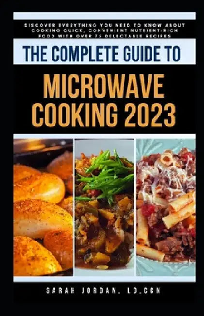 The Complete Guide to Microwave Cooking 2023: Discover Everything You Need to Know About Cooking Quick, Convenient Nutrient-Rich Food with Over 75 Del by Sarah Jordan LD Ccn