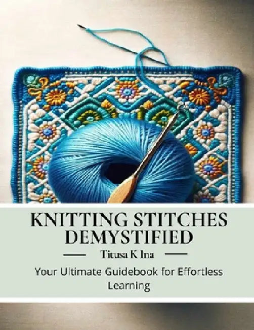 Knitting Stitches Demystified: Your Ultimate Guidebook for Effortless Learning by Titusa K. Ina