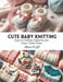 Cute Baby Knitting: Easy to Follow Patterns for Your Little Ones by Alison K. Gil