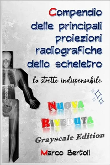 Compendio delle principali proiezioni radiografiche dello scheletro: lo stretto indispensabile: NUOVA RIVEDUTA grayscale edition by Bertoli, Marco