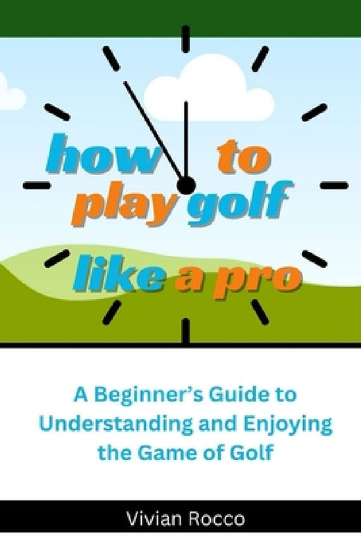 How to Play Golf Like a Pro: A Beginner's Guide to Understanding and Enjoying the Game of Golf by Vivian Rocco