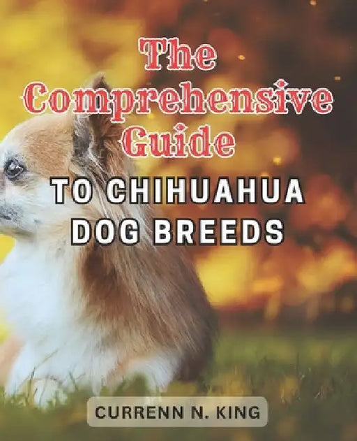 The Comprehensive Guide to Chihuahua Dog Breeds: Discover the Expert's Secret to Raising a Joyful and Vital Chihuahua - An In-Depth Guide to Nurture, by Currenn N. King