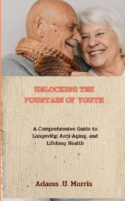 Unlocking the Fountain of Youth: A Comprehensive Guide to Longevity, Anti-Aging, and Lifelong Health by Adams U. Morris