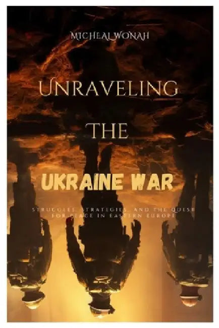 Unraveling the Ukraine war: Struggles, Strategies, and the Quest for Peace in Eastern Europe by Micheal Wonah