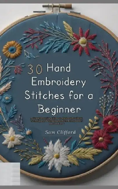 30 Hand Embroidery Stitches for a Beginner: A Comprehensive Guide to Hand Embroidery, Techniques, Tutorials and More Every Sewer Should Know by Sam Clifford