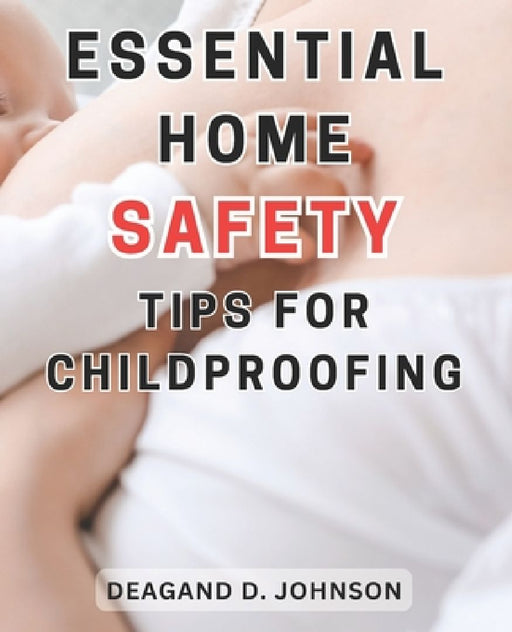 Essential Home Safety Tips for Childproofing: Protecting Your Children at Home: Essential Steps and Practical Tips for a Safe and Secure Environment by Deagand D. Johnson
