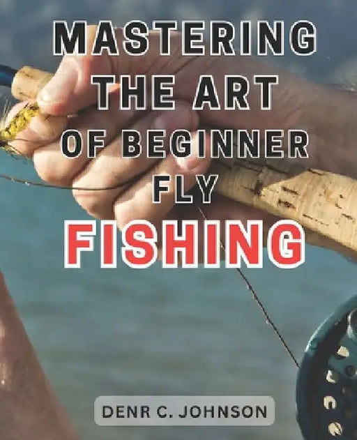 Mastering the Art of Beginner Fly Fishing: Unlock the Hidden Techniques of World-Class Fly-Fishing on the Henry's Fork River: A Comprehensive Guide fo by Denr C. Johnson