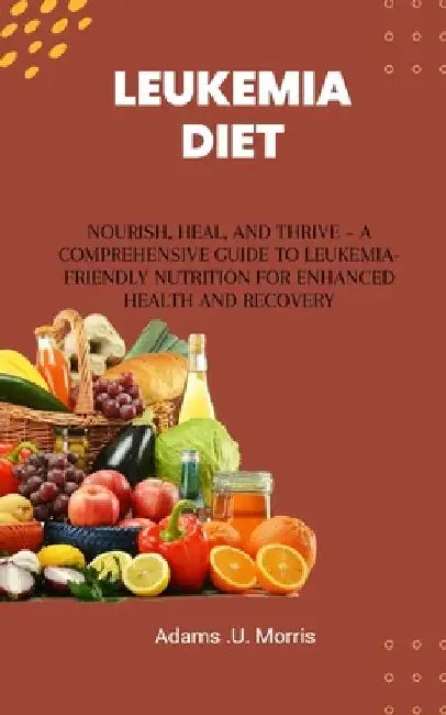 Leukemia Diet: Nourish, Heal, and Thrive - A Comprehensive Guide to Leukemia-Friendly Nutrition for Enhanced Health and Recovery by Adams U. Morris
