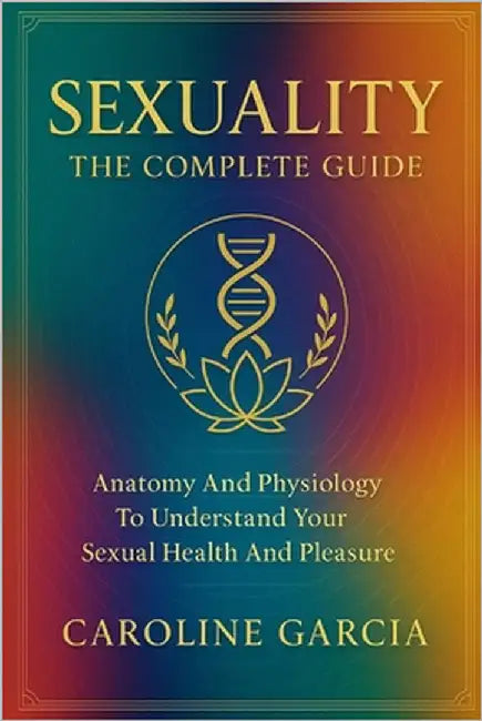 Sexuality, the Complete Guide: Anatomy and Physiology to Understand Your Sexual Health and Pleasure by García, Caroline