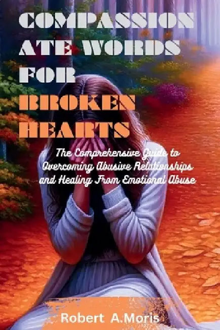 Compassionate Words for Broken Hearts: The Comprehensive Guide to Overcoming Abusive Relationships and Healing From Emotional Abuse by Robert A. Moris