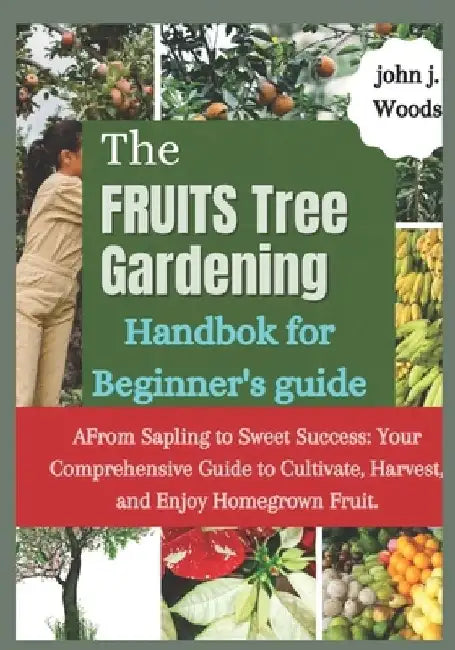 The Fruit Tree Gardining Handbook For Beginner's Guide: From Sapling to Sweet Success: Your Comprehensive each to Cultivate, Harvest, and Enjoy Homegr by John J. Woods