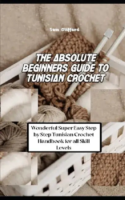 The Absolute Beginners Guide to Tunisian Crochet: Wonderful Super Easy Step by Step Tunisian Crochet Handbook for all Skill Levels by Sam Clifford