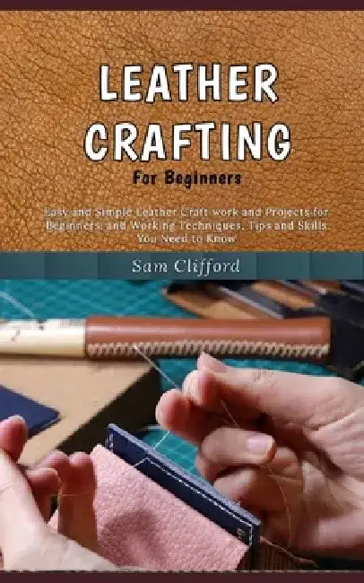 Leather Crafting for Beginners: Easy and Simple Leather Craft work and Projects for Beginners, and Working Techniques, Tips and Skills You Need to Kno by Sam Clifford