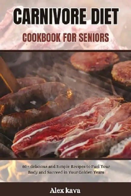 Carnivore Diet Cookbook for Seniors: 80+ delicious and Simple Recipes to Fuel Your Body and Succeed in Your Golden Years by Alex Kava