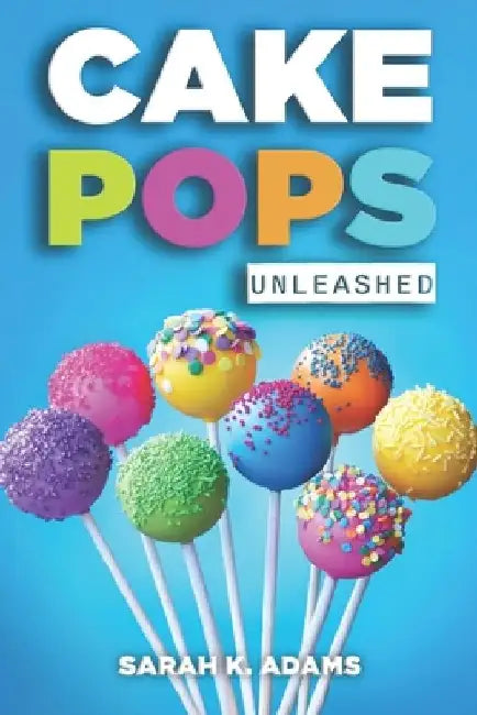 Cake Pops Unleashed: Easy-to-Follow Recipes With Step-by-Step Instructions, Tips and Tricks Perfect for Parties, Holidays, and Everyday Delights by Sarah K. Adams
