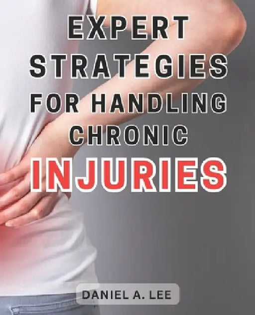 Expert Strategies for Handling Chronic Injuries: Unlock the Secrets to Healing Chronic Injuries and Attaining a Life Free from Pain: Expert Techniques by Daniel A. Lee