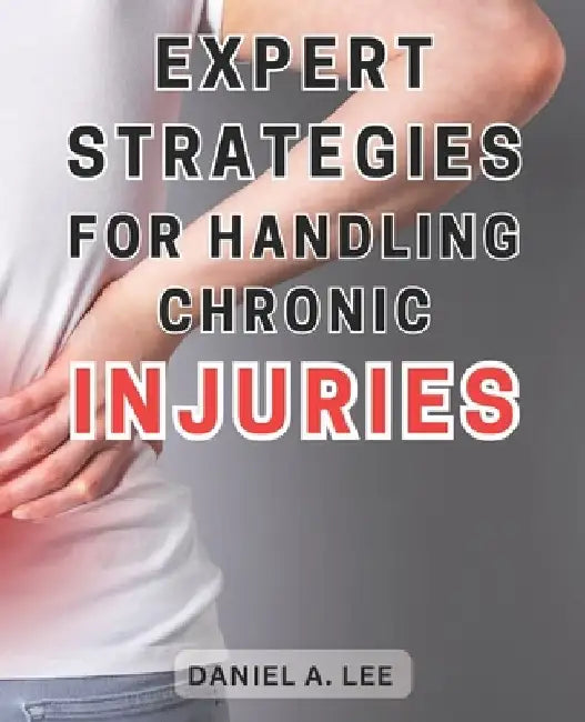 Expert Strategies for Handling Chronic Injuries: Unlock the Secrets to Healing Chronic Injuries and Attaining a Life Free from Pain: Expert Techniques by Daniel A. Lee