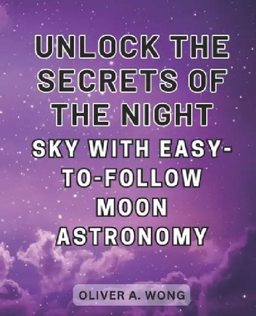 Unlock the Secrets of the Night Sky with Easy-to-Follow Moon Astronomy: Discover the Wonders of Moon Astronomy with this Beginner's Guide to Celestial by Oliver A. Wong
