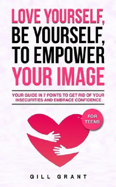 Love Yourself, Be Yourself to Empower Your Image: Your Guide in 7 Points to Get Rid of Your Insecurities and Embrace Confidence FOR TEENS by Gill Grant