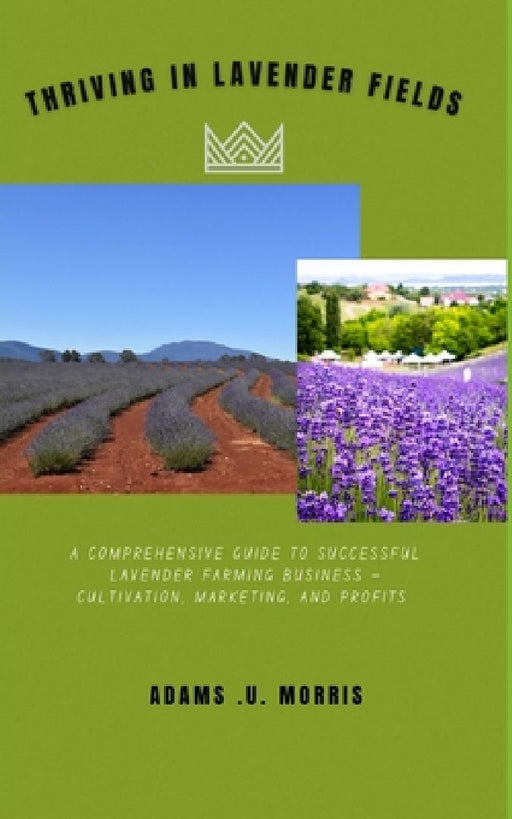 Thriving in Lavender Fields: A Comprehensive Guide to Successful Lavender Farming Business - Cultivation, Marketing, and Profits by Adams U. Morris