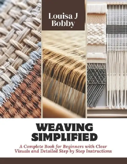 Weaving Simplified: A Complete Book for Beginners with Clear Visuals and Detailed Step by Step Instructions by Louisa J. Bobby