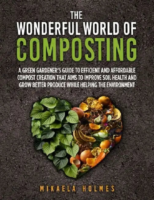 The Wonderful World of Composting: A Green Gardener's Guide to Efficient and Affordable Compost Creation That Aims To Improve Soil Health and Grow Bet by Mikaela Holmes