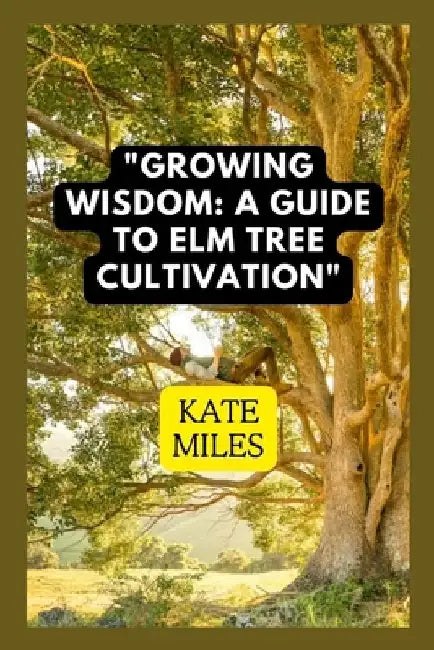 Growing Wisdom: A Guide to Elm Tree Cultivation: From Saplings to Majestic Canopies: Mastering the Art of Elm Tree Care by Kate Miles