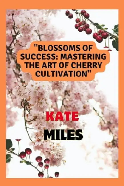Blossoms of Success: Mastering the Art of Cherry Cultivation: From Seed to Harvest, Tips and Techniques for a Fruitful Orchard by Kate Miles