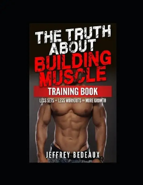 The Truth About Building Muscle; Training Edition: Less Sets + Less Workouts = More Muscle by Jeffrey Bedeaux
