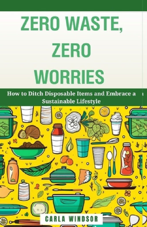 Zero Waste, Zero Worries: How to Ditch Disposable Items and Embrace a Sustainable Lifestyle by Carla Windsor