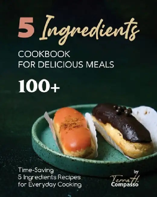 5 Ingredients Cookbook for Delicious Meals: 100+ Time-Saving 5 Ingredients Recipes for Everyday Cooking by Terra H. Compasso