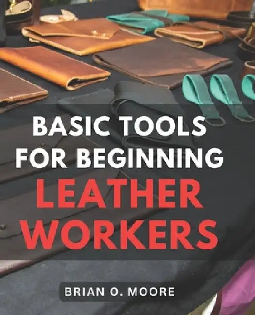 Basic Tools For Beginning Leather Workers: The Ultimate Compendium of Essential Leatherworking Tools Exploring the What, Why, and How of Leatherworkin by Brian O. Moore