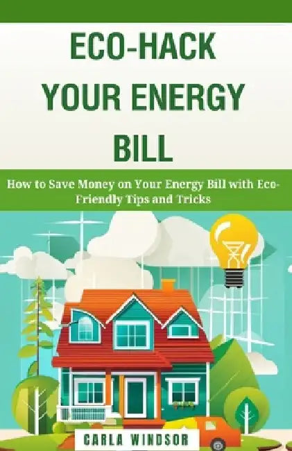 Eco-Hack Your Energy Bill: How to Save Money on Your Energy Bill with Eco-Friendly Tips and Tricks by Carla Windsor