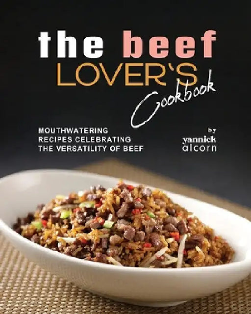 The Beef Lover's Cookbook: Mouthwatering Recipes Celebrating the Versatility of Beef by Yannick Alcorn