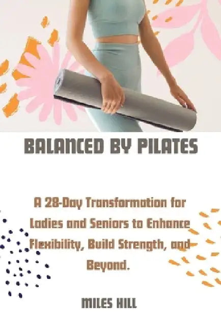 Balanced by Pilates: A 28-Day Transformation for Ladies and Seniors to Enhance, Flexibility, Build Strength, and Beyond. by Miles Hill