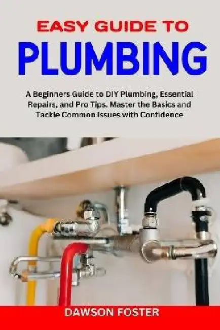 Easy Guide to Plumbing: A Beginners Guide to Diy Plumbing, Essential Repairs, and Pro Tips. Master the Basics and Tackle Common Issues with Co by Dawson Foster