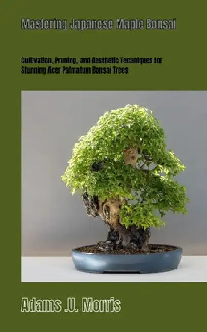 Mastering Japanese Maple Bonsai: Cultivation, Pruning, and Aesthetic Techniques for Stunning Acer Palmatum Bonsai Trees by Adams U. Morris