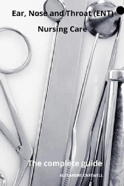 Ear Nose and Throat (ENT) Nursing Care The complete Guide by Alexandre Carewell