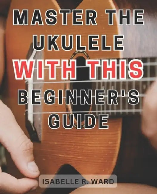 Master the Ukulele with this Beginner's Guide: Learn the Art of Ukulele Playing: Step-by-Step Guide with Practice Exercises for Beginners by Isabelle R. Ward