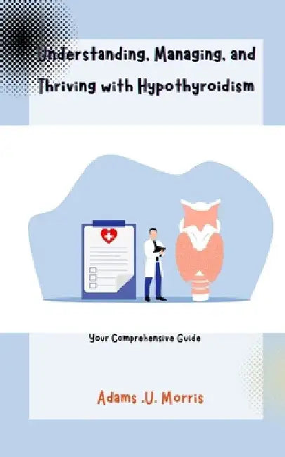 Understanding, Managing, and Thriving with Hypothyroidism: Your Comprehensive Guide by Adams U. Morris